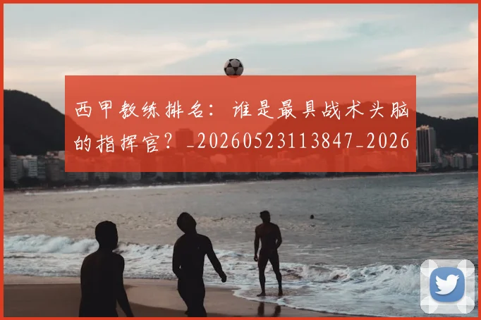 西甲教练排名：谁是最具战术头脑的指挥官？_20260523113847_20260610170208