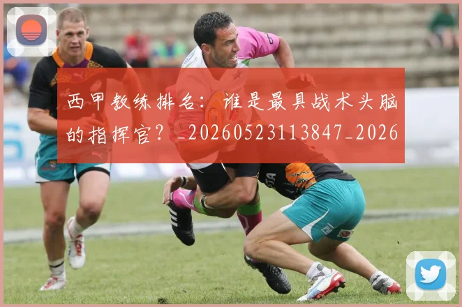 西甲教练排名:谁是最具战术头脑的指挥官?_20260523113847_20260610170208