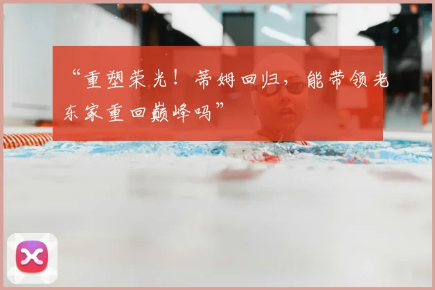 “重塑荣光!蒂姆回归,能带领老东家重回巅峰吗”